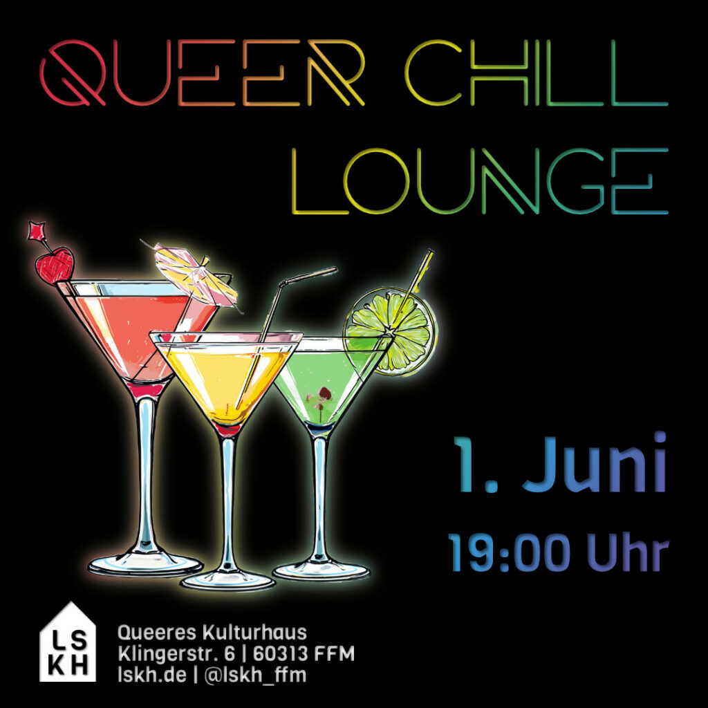 Schwarzer Hintergrund.
Oben: In Regenbogenfarben Schriftzug in Großbuchstaben "Queer Chill Lounge".
Mitte links: Drei Cocktail-Gläser mit Getränken in rot, gelb und grün. 
Mitte/unten rechts: Schriftzug in blau-lila-Verlauf  "1. Juni 19:00 Uhr"
Unten links: LSKH-Logo in weiß, Schrift in weiß "Queeres Kulturhaus, Klingerstr. 6 | 60313 FFM, lskh.de | @lskh_ffm